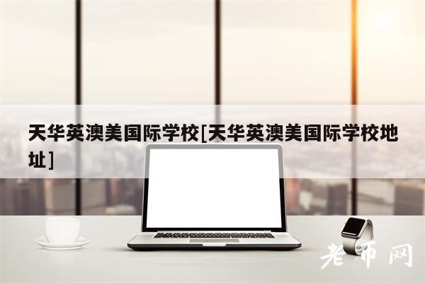 天华英澳美国际学校[天华英澳美国际学校地址]